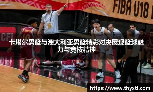 卡塔尔男篮与澳大利亚男篮精彩对决展现篮球魅力与竞技精神